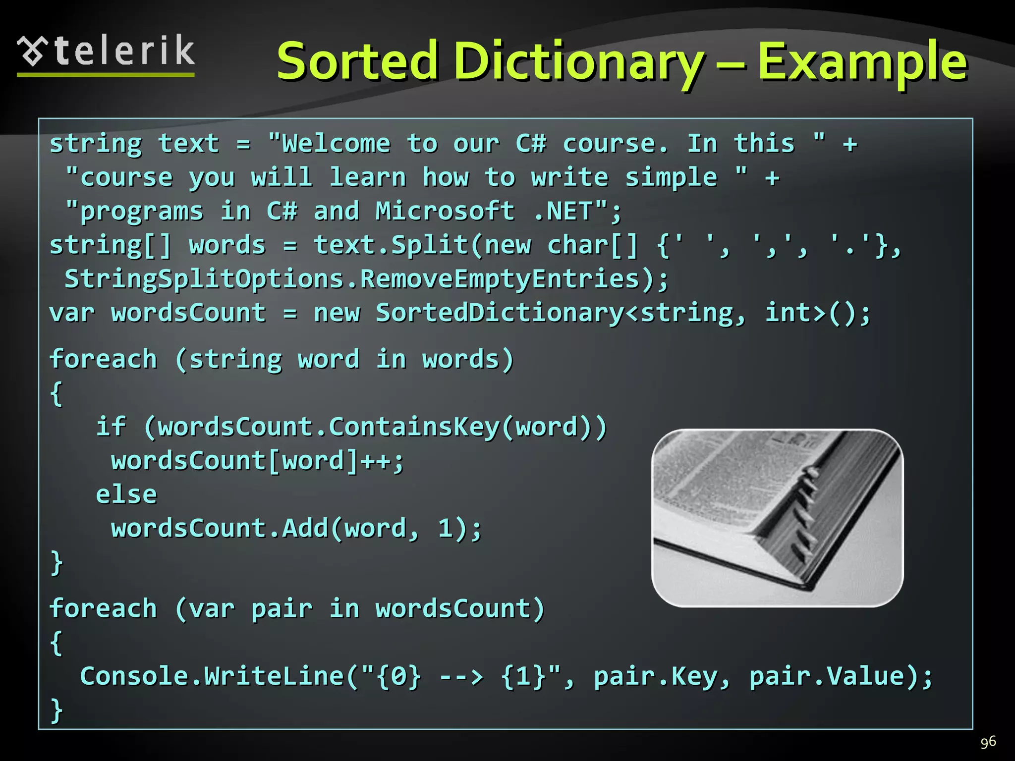 Sorted Dictionary – Example  string text = &quot;Welcome to our C# course. In this &quot; + &quot;course you will learn how to write simple &quot; + &quot;programs in C# and Microsoft .NET&quot;; string[] words = text.Split(new char[] {' ', ',', '.'}, StringSplitOptions.RemoveEmptyEntries); var wordsCount = new SortedDictionary<string, int>(); foreach (string word in words) { if (wordsCount.ContainsKey(word)) wordsCount[word]++; else wordsCount.Add(word, 1); } foreach (var pair in wordsCount) { Console.WriteLine(&quot;{0} --> {1}&quot;, pair.Key, pair.Value); } 