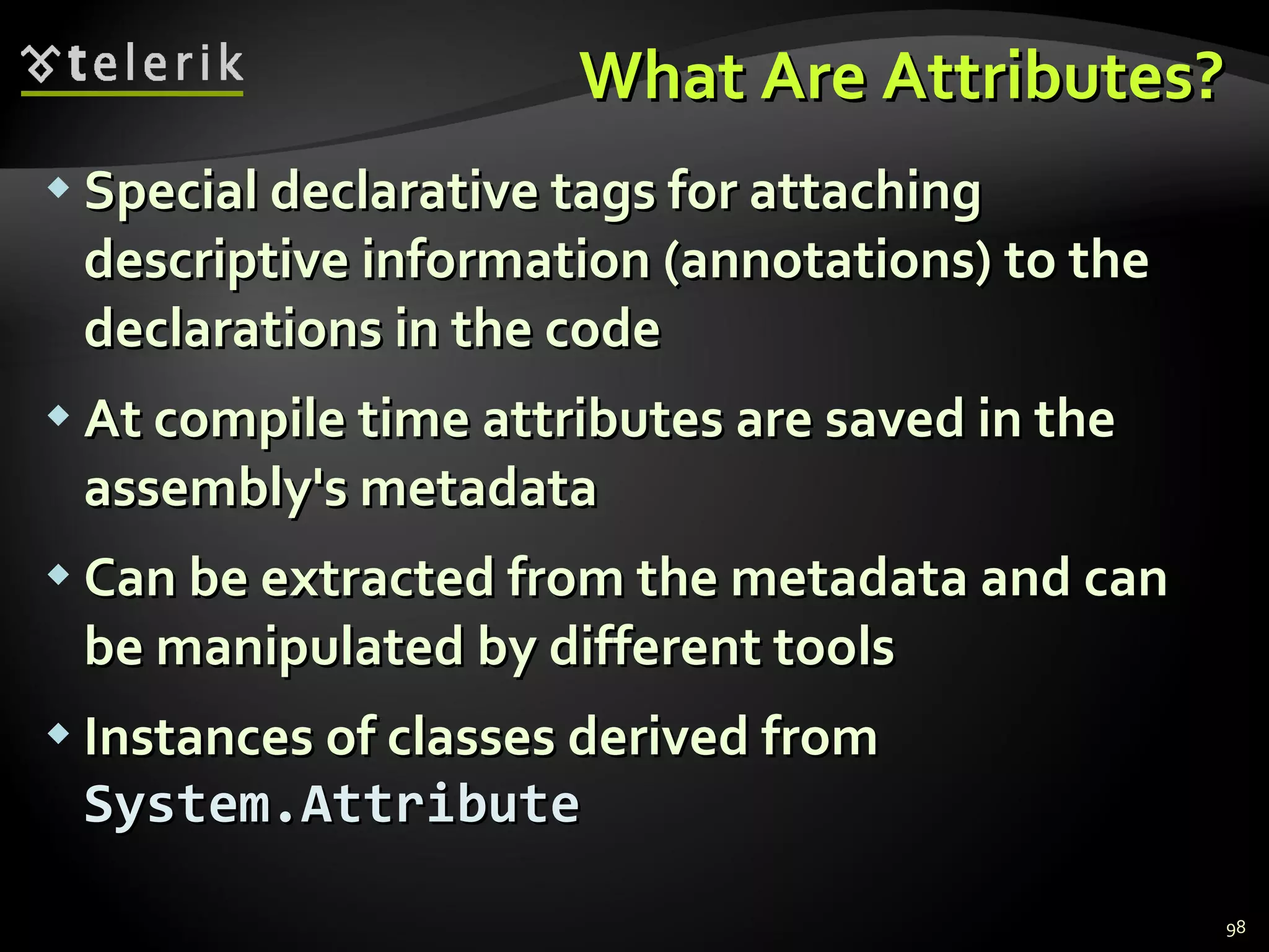 What Are Attributes? Special declarative tags for attaching descriptive information  ( annotations )  to the declarations in the code At compile time attributes are saved in the assembly's metadata Can be extracted from the metadata and can be manipulated by different tools Instances of classes derived from  System.Attribute 