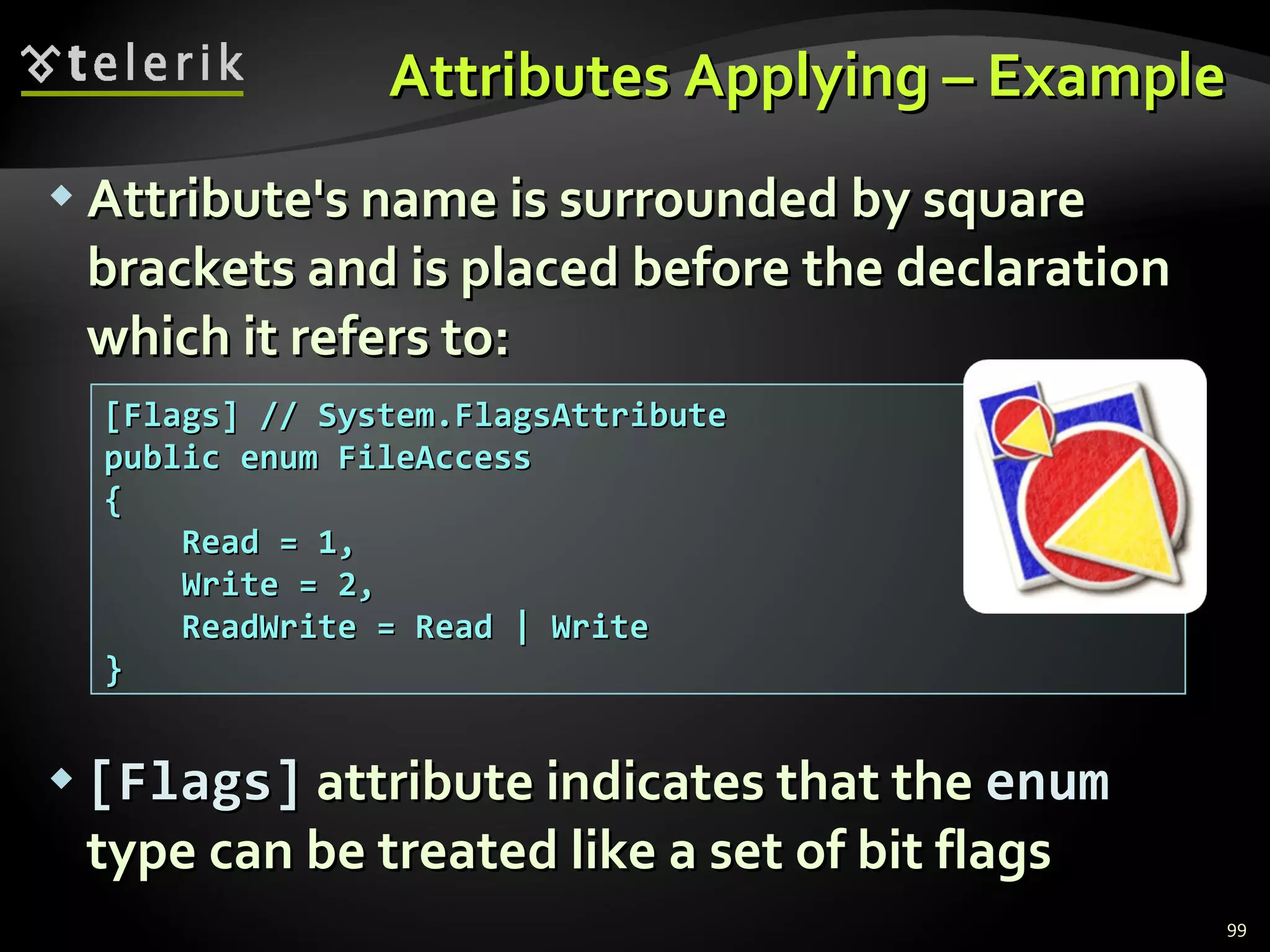 Attributes Applying – Example Attribute's name is surrounded by square brackets and is placed before the declaration which it refers to: [Flags]  attribute indicates that the  enum  type can be treated   like a set of bit flags [Flags] // System.FlagsAttribute public enum FileAccess  { Read = 1, Write = 2, ReadWrite = Read | Write } 