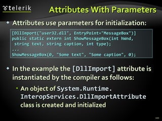 Attributes With Parameters Attributes use parameters for initialization: In the example the  [ DllImport ]  attribute is   instantiated by the compiler   as follows : An object of  System.Runtime. InteropServices.DllImportAttribute   class is created and initialized [DllImport(&quot;user32.dll&quot;, EntryPoint=&quot;MessageBox&quot;)] public static extern int ShowMessageBox(int hWnd, string text, string caption, int type); ... ShowMessageBox(0, &quot;Some text&quot;, &quot;Some caption&quot;, 0); 