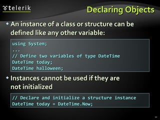 Declaring Objects An instance of a class or structure can be defined like any other variable: Instances cannot be used if they are  not initialized using System; ... // Define two variables of type DateTime DateTime today;  DateTime halloween; // Declare and initialize a structure instance DateTime today = DateTime.Now; 