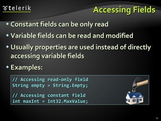 Accessing Fields Constant fields can be only read Variable fields can be read and modified Usually properties are used instead of directly accessing variable fields Examples: // Accessing read-only field String empty = String.Empty; // Accessing constant field int maxInt = Int32.MaxValue; 