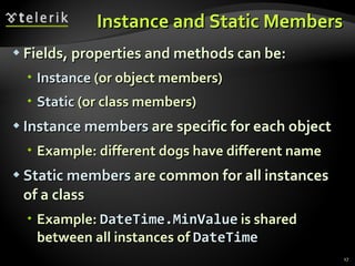 Instance and Static Members Fields, properties and methods can be: Instance  (or object members) Static  (or class members) Instance   members  are specific for each object Example: different dogs have different name Static   members  are common for all instances of a class Example:  DateTime.MinValue  is shared between all instances of  DateTime 