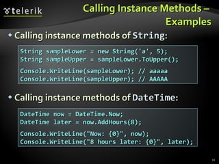 Calling Instance Methods –  Examples Calling instance methods of  String : Calling instance methods of  DateTime : String sampleLower = new String('a', 5); String sampleUpper = sampleLower.ToUpper(); Console.WriteLine(sampleLower); // aaaaa Console.WriteLine(sampleUpper); // AAAAA DateTime now = DateTime.Now; DateTime later = now.AddHours(8); Console.WriteLine(&quot;Now: {0}&quot;, now); Console.WriteLine(&quot;8 hours later: {0}&quot;, later); 