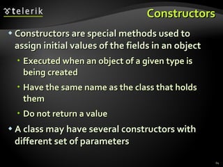 Constructors Constructors are special methods used to assign initial values of the fields in an object Executed when an object of a given type is being created Have the same name as the class that holds them Do not return a value A class may have several constructors with different set of parameters 