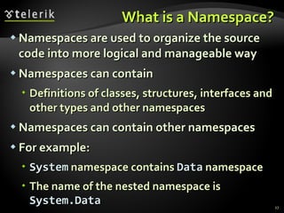 What is a Namespace? Namespaces are used to organize the source code into more logical and manageable way Namespaces can contain Definitions of classes, structures, interfaces and other types and other namespaces Namespaces can contain other namespaces For example: System  namespace contains  Data  namespace The name of the nested namespace is  System.Data 