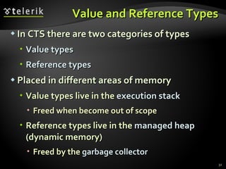 Value and Reference Types In CTS there are two categories of types Value   types Reference types Placed in different areas of memory Value types live in the  execution stack Freed when become out of scope Reference types live in the  managed heap  (dynamic memory) Freed by the  garbage collector 