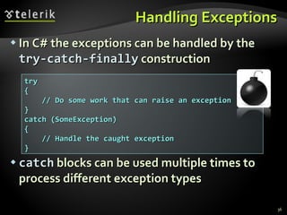 Handling Exceptions In C# the exceptions can be handled by the   try-catch-finally  construction catch   blocks can be used multiple times to process different exception types try { // Do some work that can raise an exception } catch (SomeException) { // Handle the caught exception } 