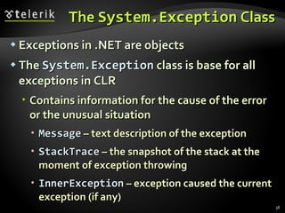 The   System.Exception  Class Exceptions in  .NET  are objects The   System.Exception   class is base for all exceptions in CLR Contains information for the cause of the error or the unusual situation Message  –  text description of the exception StackTrace  –  the snapshot of the stack at the moment of exception throwing InnerException  –  exception caused the current exception  ( if any ) 