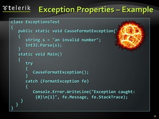 Exception Properties – Example class ExceptionsTest { public static void CauseFormatException() { string s = &quot;an invalid number&quot;; Int32.Parse(s); } static void Main() { try { CauseFormatException(); } catch (FormatException fe) { Console.Error.WriteLine(&quot;Exception caught:   {0}\n{1}&quot;, fe.Message, fe.StackTrace); } } } 