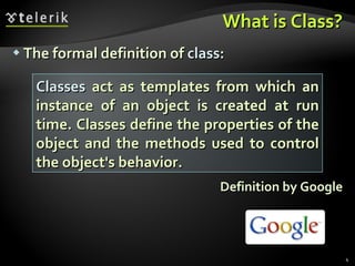 What is Class? The formal definition of  class : Definition by Google Classes  act as templates from which an instance of an object is created at run time. Classes define the properties of the object and the methods used to control the object's behavior. 