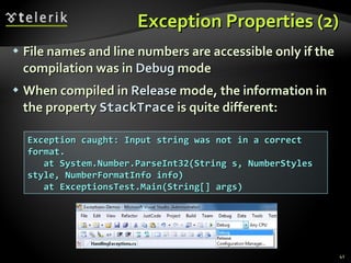 Exception Properties (2) File names and line numbers are accessible only if the compilation was in  Debug  mode When compiled in  Release  mode, the information in the property  StackTrace  is quite different: Exception caught: Input string was not in a correct format. at System.Number.ParseInt32(String s, NumberStyles style, NumberFormatInfo info) at ExceptionsTest.Main(String[] args) 