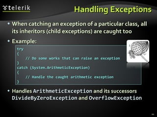 Handling Exceptions When catching an exception of a particular class, all its inheritors (child exceptions) are caught too Example: Handles   ArithmeticException   and   its successors   DivideByZeroException   and   OverflowException try { // Do some works that can raise an exception } catch (System.ArithmeticException) { // Handle the caught arithmetic exception } 