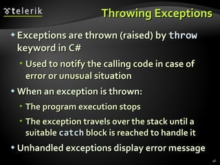 Throwing Exceptions Exceptions are thrown (raised) by  throw  keyword in C# Used to notify the calling code in case of error or unusual situation When an exception is thrown: The program execution stops The exception travels over the stack until a suitable  catch  block is reached to handle it Unhandled exceptions display error message 