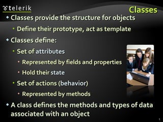 Classes Classes provide the structure for objects Define their prototype, act as template Classes define: Set of  attributes Represented by fields and properties Hold their  state Set of actions ( behavior ) Represented by methods A class defines the methods and types of data associated with an object 