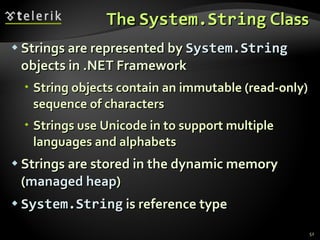 The  System.String  Class Strings are represented by  System.String  objects in .NET Framework String objects contain an immutable (read-only) sequence of characters Strings use Unicode in to support multiple languages and alphabets Strings are stored in the dynamic memory ( managed heap ) System.String  is reference type 