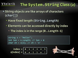The  System.String  Class (2) String objects are like arrays of characters ( char[] ) Have fixed length ( String.Length ) Elements can be accessed directly by index The index is in the range [ 0 ... Length-1 ] string s = &quot;Hello!&quot;; int len = s.Length; // len = 6 char ch = s[1]; // ch = 'e' index  =  s[index]  =  0 1 2 3 4 5 H e l l o ! 