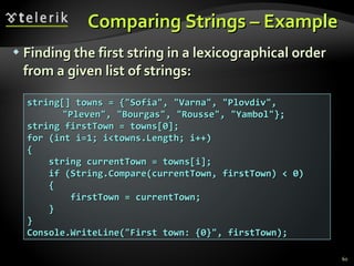 Comparing Strings – Example  Finding the first string in a lexicographical order from a given list of strings: string[] towns = {&quot;Sofia&quot;, &quot;Varna&quot;, &quot;Plovdiv&quot;, &quot;Pleven&quot;, &quot;Bourgas&quot;, &quot;Rousse&quot;, &quot;Yambol&quot;}; string firstTown = towns[0]; for (int i=1; i<towns.Length; i++) { string currentTown = towns[i]; if (String.Compare(currentTown, firstTown) < 0) { firstTown = currentTown; } } Console.WriteLine(&quot;First town: {0}&quot;, firstTown); 