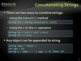 Concatenating Strings There are two ways to combine strings: Using the  Concat()  method Using the  +  or the  +=  operators Any object can be appended to string string str = String.Concat(str1, str2);  string str = str1 + str2 + str3; string str += str1; string name = &quot;Peter&quot;; int age = 22; string s = name + &quot; &quot; + age; //    &quot;Peter 22&quot; 