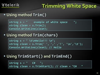 Trimming White Space Using method  Trim() Using method  Trim(chars ) Using  Trim Start ()  and  Trim End () string s = &quot;  example of white space  &quot;; string clean = s.Trim(); Console.WriteLine(clean); string s = &quot; \t\nHello!!! \n&quot;; string clean = s.Trim(' ', ',' ,'!', '\n','\t'); Console.WriteLine(clean); // Hello string s = &quot;  C#  &quot;; string clean = s.TrimStart(); // clean = &quot;C#  &quot; 