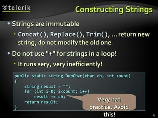 Constructing Strings Strings are immutable C oncat() ,  R eplace() ,  T rim() , ...  return new string, do not modify the old one Do not use &quot; + &quot; for strings in a loop! It runs very, very inefficiently! public static string DupChar(char ch, int count) { string result = &quot;&quot;; for (int i=0; i<count; i++) result += ch; return result; } Very bad practice. Avoid this! 