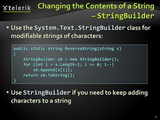 Changing the Contents of a String –  StringBuilder Use the  System.Text.StringBuilder  class for modifiable strings of characters: Use  StringBuilder  if you need to keep adding characters to a string public static string ReverseString(string s) { StringBuilder sb = new StringBuilder(); for (int i = s.Length-1; i >= 0; i--) sb.Append(s[i]); return sb.ToString(); } 