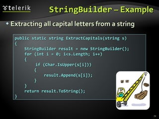StringBuilder  – Example Extracting all capital letters from a string public static string ExtractCapitals(string s) { StringBuilder result = new StringBuilder(); for (int i = 0; i<s.Length; i++)  {   if (Char.IsUpper(s[i])) { result.Append(s[i]); } } return result.ToString(); } 