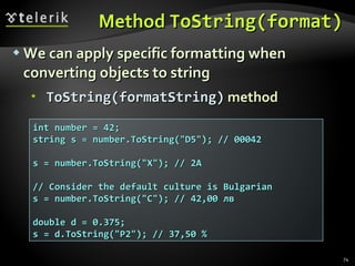 Method  ToString(format ) We can apply specific formatting when converting objects to string ToString(fo r matString)  method int number = 42; string s = number.ToString(&quot;D5&quot;); // 00042 s = number.ToString(&quot;X&quot;); // 2A // Consider the default culture is Bulgarian s = number.ToString(&quot;C&quot;); // 42,00 лв double d = 0.375; s = d.ToString(&quot;P2&quot;); // 37,50 % 