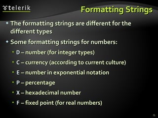 Formatting Strings The formatting strings are different for the different types Some formatting strings for numbers: D  – number (for integer types) C  – currency (according to current culture) E  – number in exponential notation P  – percentage X  – hexadecimal number F  – fixed point (for real numbers) 