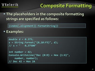 Composite Formatting The placeholders in the composite formatting strings are specified as follows: Examples: {index[,alignment][:formatString]} double d = 0.375; s = String.Format(&quot;{0,10:F5}&quot;, d); // s = &quot;  0,37500&quot; int number = 42; Console.WriteLine(&quot;Dec {0:D} = Hex {1:X}&quot;, number, number); // Dec 42 = Hex 2A 