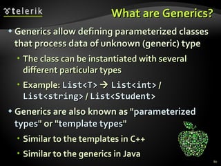 What are Generics? Generics allow defining parameterized classes that process data of unknown (generic) type The class can be instantiated with several different particular types Example:  List<T>      List<int>  /  List<string>  /  List<Student> Generics are also known as &quot; parameterized   types &quot; or &quot; template types &quot; Similar to the templates in C++ Similar to the generics in Java 