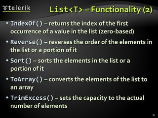 List<T>  – Functionality (2) IndexOf()  – returns the index of the first occurrence of a value   in the list  ( zero-based ) Reverse()  – reverses the order of the elements in the list or a portion of it Sort()  – sorts the elements in the list or a portion of it ToArray()  – converts the elements of the list to an array TrimExcess()  – sets the capacity to the actual number of elements 