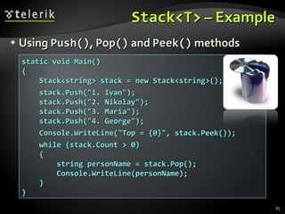 Stack<T>  – Example Using  Push() ,  Pop()  and  Peek()  methods static void Main() { Stack<string> stack = new Stack<string>(); stack.Push(&quot;1. Ivan&quot;); stack.Push(&quot;2. Nikolay&quot;); stack.Push(&quot;3. Maria&quot;); stack.Push(&quot;4. George&quot;); Console.WriteLine(&quot;Top = {0}&quot;, stack.Peek()); while (stack.Count > 0) { string personName = stack.Pop(); Console.WriteLine(personName); } } 