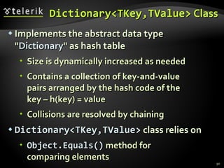 Dictionary<TKey,TValue>   Class Implements the abstract data type &quot; Dictionary &quot; as hash table Size is dynamically increased as needed Contains a collection of key-and-value  pairs arranged by the hash code of the  key – h(key) = value Collisions are resolved by chaining Dictionary<TKey,TValue>  class relies on Object. Equals( )  method for  comparing elements 
