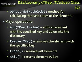 Dictionary<TKey,TValue>  Class (2) Object.GetHashCode()  method for calculating the hash codes of the elements   Major operations: Add(TKey,TValue)  – adds an element  with the specified key and value into the  dictionary Remove(TKey)  – removes the element with the specified key  Clear()  – removes all elements this[]  – returns element by key 
