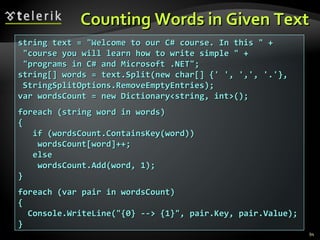 Counting Words in Given Text string text = &quot;Welcome to our C# course. In this &quot; + &quot;course you will learn how to write simple &quot; + &quot;programs in C# and Microsoft .NET&quot;; string[] words = text.Split(new char[] {' ', ',', '.'}, StringSplitOptions.RemoveEmptyEntries); var wordsCount = new Dictionary<string, int>(); foreach (string word in words) { if (wordsCount.ContainsKey(word)) wordsCount[word]++; else wordsCount.Add(word, 1); } foreach (var pair in wordsCount) { Console.WriteLine(&quot;{0} --> {1}&quot;, pair.Key, pair.Value); } 