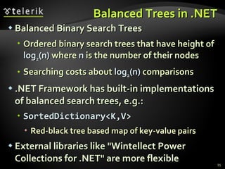 Balanced Trees in .NET Balanced Binary Search Trees Ordered binary search trees that have height of  log 2 (n)  where  n  is the number of their nodes Searching costs about  log 2 (n)  comparisons .NET Framework has built-in implementations of balanced search trees, e.g.: SortedDictionary<K,V> Red-black tree based map of key-value pairs External libraries like &quot;Wintellect Power Collections for .NET&quot; are more flexible 
