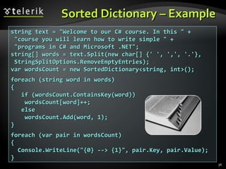 Sorted Dictionary – Example  string text = &quot;Welcome to our C# course. In this &quot; + &quot;course you will learn how to write simple &quot; + &quot;programs in C# and Microsoft .NET&quot;; string[] words = text.Split(new char[] {' ', ',', '.'}, StringSplitOptions.RemoveEmptyEntries); var wordsCount = new SortedDictionary<string, int>(); foreach (string word in words) { if (wordsCount.ContainsKey(word)) wordsCount[word]++; else wordsCount.Add(word, 1); } foreach (var pair in wordsCount) { Console.WriteLine(&quot;{0} --> {1}&quot;, pair.Key, pair.Value); } 