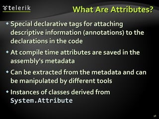 What Are Attributes? Special declarative tags for attaching descriptive information  ( annotations )  to the declarations in the code At compile time attributes are saved in the assembly's metadata Can be extracted from the metadata and can be manipulated by different tools Instances of classes derived from  System.Attribute 