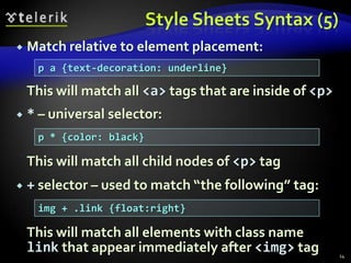 Style Sheets SyntaxCSS has simple syntax, based on English wordsContains a set of cascading rulesEach rule consists of one or more selectors and declaration blockDeclaration block consists of one or more semicolon-terminated declarations in curly bracesDeclaration consists of property, a colon and value10h1,h2,h3,h4,h5,h6 { color: green }