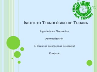 INSTITUTO TECNOLÓGICO DE TIJUANA
Ingeniería en Electrónica
Automatización
4. Circuitos de procesos de control
Equipo 4
 