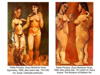 Pablo Picasso,  Duas Mulheres Nuas , 1906, óleo sobre tela, 151,3x92 cm, Nova Iorque: The Museum of Modern Art. Pablo Picasso,  Duas Mulheres Nuas Agarradas , 1906, óleo sobre tela, 151x100 cm, Suiça: Colecção particular. 