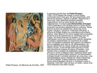 A primeira grande fase de  Pablo Picasso  (1881-1973) depois de chegar a Paris ficaria conhecida como  fase azul , de tom pessimista, com temas de pobreza, velhice e solidão. Seguiria-se a  fase rosa , mais optimista (embora sempre melancólica) com os seus temas de circo e saltimbancos. A pintura  Les Demoiselles d’Avigon  (1907) assinalou o fim da fase rosa e o início de um processo que levaria rapidamente ao cubismo. Nesta pintura cruzam-se referências várias tais como Ingres, Gauguin, Cézanne, máscaras africanas, a pintura do Antigo Egipto ou a escultura pré-romana ibérica: cada figura é um ícone isolado duma situação pictórica que se autonomiza (e confronta) com as outras:  há várias pinturas no quadro! . O fundo estilhaçado como que resulta dum violento espalmar do espaço representado na superfície do quadro (com um espelho quebrado que agarrou os reflexos duma realidade que nele se vê representado). As figuras deformam-se nessa acção de compressão sobre o fundo, numa tensão entre figuras e fundo pelo domínio do espaço do plano do quadro, uma tensão entre o espaço da realidade e espaço da pintura ou entre o espaço total e objectos ( facto real ) e o plano do quadro ( facto pictural ). As  Demoiselles d’Avigon  foram o símbolo pictórico de uma crise, a da impossibilidade duma unidade de várias influências em encruzilhada. Estava patente a necessidade duma nova linguagem de que o «Cubismo» seria a resposta. Com ele, mais do que um estilo, nasce uma nova estrutura nas artes visuais.  Pablo Picasso,  As Meninas de Avinhão , 1907 
