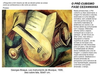 Georges Braque,  Les Instruments de Musique , 1908,  óleo sobre tela, 50x61 cm. O PRÉ-CUBISMO FASE CEZANNIANA Nesta primeira fase, o  Pré-cubismo  ou  fase cézanniana , a imagem foi reduzida a volumes essenciais e a uma redução cromática, sem unidade da luz nem dos pontos de fuga. A volumetria materializa as distâncias (os vazios) e as formas abrem-se comunicando com o espaço. Diferentes olhares sobre o objecto começam-se a cruzar e a sobrepor. Já não há só um olhar único, mas vários a disputarem a mesma superfície do quadro. Já não se trata só de trazer uma realidade em três dimensões para um plano, mas de trazer a multiplicidade de olhares dessa realidade para uma só imagem: o cubismo trazia uma noção estrututral de tempo para a pintura. Desfazia-se a terceira dimensão da perspectiva como estrutura de uma representação, passando a dominar uma quarta dimensão: o tempo.  «Perguntei a mim mesmo se não se deviam pintar as coisas como as conhecemos e não como as vemos» Picasso 