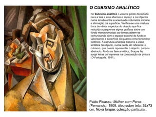 Pablo Picasso,  Mulher com Peras (Fernande) , 1909, óleo sobre tela, 92x73 cm, Nova Iorque: colecção particular. O CUBISMO ANALÍTICO No  Cubismo analítico  o volume perde densidade para a tela e esta absorve o espaço e os objectos numa tensão entre a acentuada volumetria inicial e a afirmação da superfície. Verifica-se uma mistura lírica de vários aspectos do objecto que fica reduzido a pequenos signos gráficos sobre um fundo monocromático: as formas abrem-se comunicando com o espaço-suporte do fundo e valorizando a superfície do quadro como fenómeno pictórico. A estrutura analítica dissolve a visão sintética do objecto, numa perda do referente: o cubismo, que queria representar o objecto, parecia abstracto. Ainda na fase analítica, Braque fez surgir letras de imprensa na composição da pintura ( O Português , 1911). 