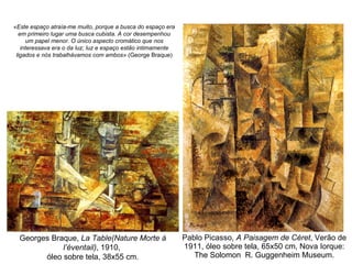 Pablo Picasso,  A Paisagem de Céret , Verão de 1911, óleo sobre tela, 65x50 cm, Nova Iorque: The Solomon  R. Guggenheim Museum. Georges Braque,  La Table(Nature Morte à l’éventail) , 1910,  óleo sobre tela, 38x55 cm. «Este espaço atraía-me muito, porque a busca do espaço era em primeiro lugar uma busca cubista. A cor desempenhou um papel menor. O único aspecto cromático que nos interessava era o da luz; luz e espaço estão intimamente ligados e nós trabalhávamos com ambos»  (George Braque) 