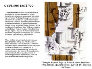 Georges Braque,  Taça de Frutos e Vidro , Setembro 1912, cartão e «papiers collés», 62x43,5 cm, colecção particular. O CUBISMO SINTÉTICO O  cubismo sintético  nascia na necessidade de introdução de elementos sinaléticos de teor figurativo num esforço de recuperação das coisas representadas. Os dois pintores procuraram uma relação intuitiva (poética) e cognitiva (mental) de relação com o objecto. Ao mesmo tempo incluiram-se elementos relativos ao objecto representado, fazendo nascer a  collage  (Picasso,  Natureza Morta com Cadeira Empalhada , Maio 1912), e os  papiers collés  (Braque,  Taça de Frutos e Vidro , Setembro 1912) e depois a inclusão de matérias (areias) até à realidade integral ( assemblage ) em que a pintura se oferecia como escultura sobre o plano. A fase sintética teria o importante contributo de  Juan Gris  (1887-1927), que trabalhou formas planas e coloridas sem volume numa síntese do plano e do objecto, desenvolvendo uma integração lúdica de um espaço com intersecções e transparências rítmicas de planos, com grande sentido decorativo das texturas. Gris estabeleceu um processo «dedutivo» que desenvolvia de estruturas genéricas e abstractas e a partir das quais estabelecia e colocava a figuração. 