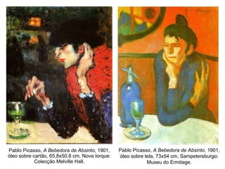 Pablo Picasso,  A Bebedora de Absinto , 1901, óleo sobre cartão, 65,8x50,8 cm, Nova Iorque: Colecção Melville Hall. Pablo Picasso,  A Bebedora de Absinto , 1901, óleo sobre tela, 73x54 cm, Sampetersburgo: Museu do Ermitage. 