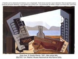 Juan Gris,  A Janela Aberta , 1921, óleo sobre tela,  66x100,7 cm, Madrid: Museo Nacional de Arte Reina Sofia. «Trabalho com os elementos do intelecto, com a imaginação. Tento tornar concreto o que é abstracto. Parto do genérico para o particular [processo dedutivo], o que significa que começo com  uma abstracção de molde a chegar a um facto real»  (Juan Gris) 