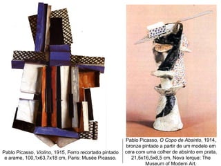 Pablo Picasso,  Violino , 1915, Ferro recortado pintado e arame, 100,1x63,7x18 cm, Paris: Musée Picasso. Pablo Picasso,  O Copo de Absinto , 1914, bronze pintado a partir de um modelo em cera com uma colher de absinto em prata, 21,5x16,5x8,5 cm, Nova Iorque: The Museum of Modern Art. 